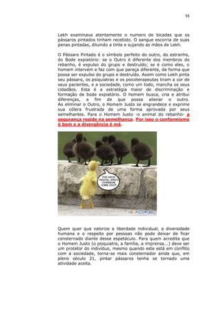 93

Lekh examinava atentamente o numero de bicadas que os
pássaros pintados tinham recebido. O sangue escorria de suas
penas pintadas, diluindo a tinta e sujando as mãos de Lekh.
O Pássaro Pintado é o símbolo perfeito do outro, do estranho,
do Bode expiatório: se o Outro é diferente dos membros do
rebanho, é expulso do grupo e destruído; se é como eles, o
homem intervém e faz com que pareça diferente, de forma que
possa ser expulso do grupo e destruído. Assim como Lekh pinta
seu pássaro, os psiquiatras e os psicoterapeutas tiram a cor de
seus pacientes, e a sociedade, como um todo, mancha os seus
cidadãos. Esta é a estratégia maior de discriminação e
formação de bode expiatório. O homem busca, cria e atribui
diferenças, a fim de que possa alienar o outro.
Ao eliminar o Outro, o Homem Justo se engrandece e exprime
sua cólera frustrada de uma forma aprovada por seus
semelhantes. Para o Homem Justo -o animal do rebanho- a
segurança reside na semelhança. Por isso o conformismo
é bom e a divergência é má.

Quem quer que valorize a liberdade individual, a diversidade
humana e o respeito por pessoas não pode deixar de ficar
consternado diante desse espetáculo. Para quem acredita que
o Homem Justo (o psiquiatra, a família, a imprensa...) deve ser
um protetor do indivíduo, mesmo quando este está em conflito
com a sociedade, torna-se mais consternador ainda que, em
pleno século 21, pintar pássaros tenha se tornado uma
atividade aceita.

 
