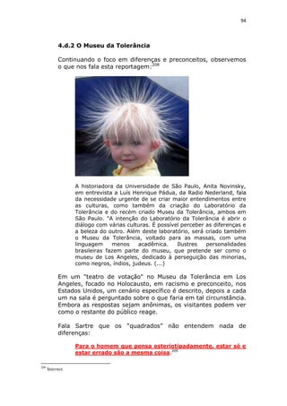 94

4.d.2 O Museu da Tolerância
Continuando o foco em diferenças e preconceitos, observemos
o que nos fala esta reportagem:208

A historiadora da Universidade de São Paulo, Anita Novinsky,
em entrevista a Luís Henrique Pádua, da Radio Nederland, fala
da necessidade urgente de se criar maior entendimentos entre
as culturas, como também da criação do Laboratório da
Tolerância e do recém criado Museu da Tolerância, ambos em
São Paulo. "A intenção do Laboratório da Tolerância é abrir o
diálogo com várias culturas. É possível perceber as diferenças e
a beleza do outro. Além deste laboratório, será criado também
o Museu da Tolerância, voltado para as massas, com uma
linguagem
menos
acadêmica.
Ilustres
personalidades
brasileiras fazem parte do museu, que pretende ser como o
museu de Los Angeles, dedicado à perseguição das minorias,
como negros, índios, judeus. (...)

Em um "teatro de votação" no Museu da Tolerância em Los
Angeles, focado no Holocausto, em racismo e preconceito, nos
Estados Unidos, um cenário específico é descrito, depois a cada
um na sala é perguntado sobre o que faria em tal circunstância.
Embora as respostas sejam anônimas, os visitantes podem ver
como o restante do público reage.
Fala Sartre que os “quadrados” não entendem nada de
diferenças:
Para o homem que pensa esteriotipadamente, estar só e
estar errado são a mesma coisa.209
208

Internet.

 
