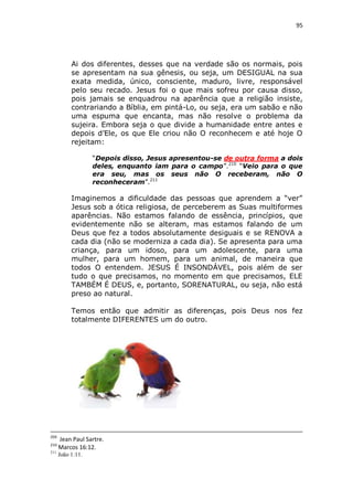 95

Ai dos diferentes, desses que na verdade são os normais, pois
se apresentam na sua gênesis, ou seja, um DESIGUAL na sua
exata medida, único, consciente, maduro, livre, responsável
pelo seu recado. Jesus foi o que mais sofreu por causa disso,
pois jamais se enquadrou na aparência que a religião insiste,
contrariando a Bíblia, em pintá-Lo, ou seja, era um sabão e não
uma espuma que encanta, mas não resolve o problema da
sujeira. Embora seja o que divide a humanidade entre antes e
depois d’Ele, os que Ele criou não O reconhecem e até hoje O
rejeitam:
“Depois disso, Jesus apresentou-se de outra forma a dois
deles, enquanto iam para o campo”.210 “Veio para o que
era seu, mas os seus não O receberam, não O
reconheceram”.211

Imaginemos a dificuldade das pessoas que aprendem a “ver”
Jesus sob a ótica religiosa, de perceberem as Suas multiformes
aparências. Não estamos falando de essência, princípios, que
evidentemente não se alteram, mas estamos falando de um
Deus que fez a todos absolutamente desiguais e se RENOVA a
cada dia (não se moderniza a cada dia). Se apresenta para uma
criança, para um idoso, para um adolescente, para uma
mulher, para um homem, para um animal, de maneira que
todos O entendem. JESUS É INSONDÁVEL, pois além de ser
tudo o que precisamos, no momento em que precisamos, ELE
TAMBÉM É DEUS, e, portanto, SORENATURAL, ou seja, não está
preso ao natural.
Temos então que admitir as diferenças, pois Deus nos fez
totalmente DIFERENTES um do outro.

209
210
211

Jean Paul Sartre.
Marcos 16:12.
João 1:11.

 