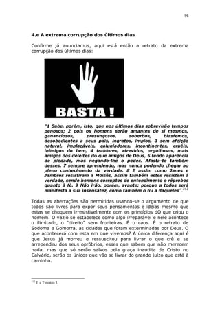 96

4.e A extrema corrupção dos últimos dias
Confirme já anunciamos, aqui está então a retrato da extrema
corrupção dos últimos dias:

“1 Sabe, porém, isto, que nos últimos dias sobrevirão tempos
penosos; 2 pois os homens serão amantes de si mesmos,
gananciosos,
presunçosos,
soberbos,
blasfemos,
desobedientes a seus pais, ingratos, ímpios, 3 sem afeição
natural, implacáveis, caluniadores, incontinentes, cruéis,
inimigos do bem, 4 traidores, atrevidos, orgulhosos, mais
amigos dos deleites do que amigos de Deus, 5 tendo aparência
de piedade, mas negando-lhe o poder. Afasta-te também
desses. 7 sempre aprendendo, mas nunca podendo chegar ao
pleno conhecimento da verdade. 8 E assim como Janes e
Jambres resistiram a Moisés, assim também estes resistem à
verdade, sendo homens corruptos de entendimento e réprobos
quanto à fé. 9 Não irão, porém, avante; porque a todos será
manifesta a sua insensatez, como também o foi a daqueles ”.212

Todas as aberrações são permitidas usando-se o argumento de que
todos são livres para expor seus pensamentos e idéias mesmo que
estas se choquem irresistivelmente com os princípios dO que criou o
homem. O vazio se estabelece como algo irreparável e nele acontece
o ilimitado, o “direito” sem fronteiras. É o caos. É o retrato de
Sodoma e Gomorra, as cidades que foram exterminadas por Deus. O
que acontecerá com esta em que vivemos? A única diferença aqui é
que Jesus já morreu e ressuscitou para livrar o que crê e se
arrependeu dos seus opróbrios, esses que sabem que não merecem
nada, mas que só serão salvos pela graça inaudita de Cristo no
Calvário, serão os únicos que vão se livrar do grande juízo que está à
caminho.

212

II a Timóteo 3.

 