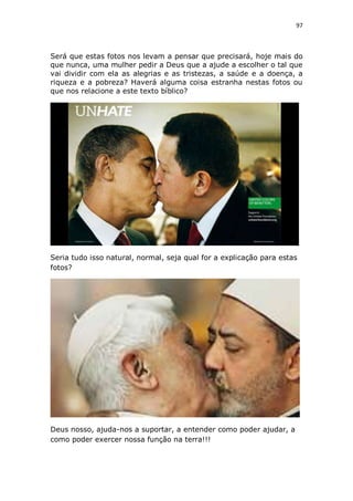 97

Será que estas fotos nos levam a pensar que precisará, hoje mais do
que nunca, uma mulher pedir a Deus que a ajude a escolher o tal que
vai dividir com ela as alegrias e as tristezas, a saúde e a doença, a
riqueza e a pobreza? Haverá alguma coisa estranha nestas fotos ou
que nos relacione a este texto bíblico?

Seria tudo isso natural, normal, seja qual for a explicação para estas
fotos?

Deus nosso, ajuda-nos a suportar, a entender como poder ajudar, a
como poder exercer nossa função na terra!!!

 