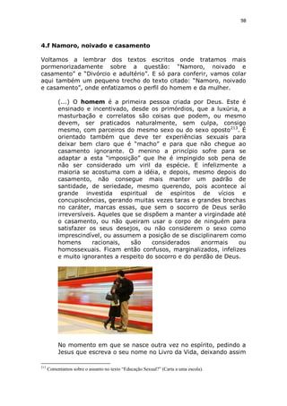 98

4.f Namoro, noivado e casamento
Voltamos a lembrar dos textos escritos onde tratamos mais
pormenorizadamente sobre a questão: “Namoro, noivado e
casamento” e “Divórcio e adultério”. E só para conferir, vamos colar
aqui também um pequeno trecho do texto citado: “Namoro, noivado
e casamento”, onde enfatizamos o perfil do homem e da mulher.
(...) O homem é a primeira pessoa criada por Deus. Este é
ensinado e incentivado, desde os primórdios, que a luxúria, a
masturbação e correlatos são coisas que podem, ou mesmo
devem, ser praticados naturalmente, sem culpa, consigo
mesmo, com parceiros do mesmo sexo ou do sexo oposto213. É
orientado também que deve ter experiências sexuais para
deixar bem claro que é “macho” e para que não chegue ao
casamento ignorante. O menino a princípio sofre para se
adaptar a esta “imposição” que lhe é impingido sob pena de
não ser considerado um viril da espécie. E infelizmente a
maioria se acostuma com a idéia, e depois, mesmo depois do
casamento, não consegue mais manter um padrão de
santidade, de seriedade, mesmo querendo, pois acontece aí
grande investida espiritual de espíritos de vícios e
concupiscências, gerando muitas vezes taras e grandes brechas
no caráter, marcas essas, que sem o socorro de Deus serão
irreversíveis. Aqueles que se dispõem a manter a virgindade até
o casamento, ou não queiram usar o corpo de ninguém para
satisfazer os seus desejos, ou não considerem o sexo como
imprescindível, ou assumem a posição de se disciplinarem como
homens
racionais,
são
considerados
anormais
ou
homossexuais. Ficam então confusos, marginalizados, infelizes
e muito ignorantes a respeito do socorro e do perdão de Deus.

No momento em que se nasce outra vez no espírito, pedindo a
Jesus que escreva o seu nome no Livro da Vida, deixando assim
213

Comentamos sobre o assunto no texto “Educação Sexual?” (Carta a uma escola).

 