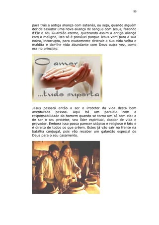 99

para trás a antiga aliança com satanás, ou seja, quando alguém
decide assumir uma nova aliança de sangue com Jesus, fazendo
d’Ele o seu Guardião eterno, quebrando assim a antiga aliança
com o maligno, isto só é possível porque Jesus vem para a sua
noiva, incorrupto, para exatamente destruir a sua vida velha e
maldita e dar-lhe vida abundante com Deus outra vez, como
era no princípio.

Jesus passará então a ser o Protetor da vida desta bem
aventurada
pessoa.
Aqui
há
um
paralelo
com
a
responsabilidade do homem quando se torna um só com ela: a
de ser o seu protetor, seu líder espiritual, doador de vida e
provedor. Embora isso possa parecer utópico e religioso é fato e
é direito de todos os que crêem. Estes já vão sair na frente na
batalha conjugal, pois vão receber um galardão especial de
Deus para o seu casamento.

 