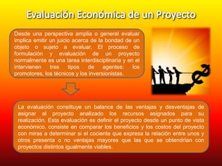 Desde una perspectiva amplia o general evaluar
implica emitir un juicio acerca de la bondad de un
objeto o sujeto a evaluar, El proceso de
formulación y evaluación de un proyecto
normalmente es una tarea interdisciplinaria y en el
intervienen
tres
tipos
de
agentes:
los
promotores, los técnicos y los inversionistas.

La evaluación constituye un balance de las ventajas y desventajas de
asignar al proyecto analizado los recursos asignados para su
realización. Esta evaluación es definir el proyecto desde un punto de vista
económico. consiste en comparar los beneficios y los costos del proyecto
con miras a determinar si el cociente que expresa la relación entre unos y
otros presenta o no ventajas mayores que las que se obtendrían con
proyectos distintos igualmente viables.

 