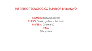INSTITUTO TECNOLOGICO SUPERIOR BABAHOYO
NOMBRE: Darwin López B
CURSO: Diseño grafico publicitario
MATERIA: Cinema 4D
TEMA:
Silla y Mesa
 
