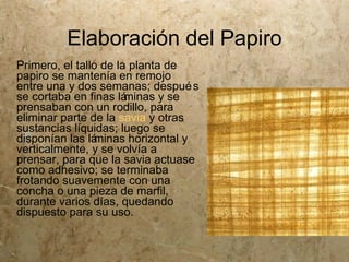 Elaboración del Papiro
Primero, el tallo de la planta de
papiro se mantenía en remojo
entre una y dos semanas; despué s
se cortaba en finas lá minas y se
prensaban con un rodillo, para
eliminar parte de la savia y otras
sustancias líquidas; luego se
disponían las láminas horizontal y
verticalmente, y se volvía a
prensar, para que la savia actuase
como adhesivo; se terminaba
frotando suavemente con una
concha o una pieza de marfil,
durante varios días, quedando
dispuesto para su uso.
 