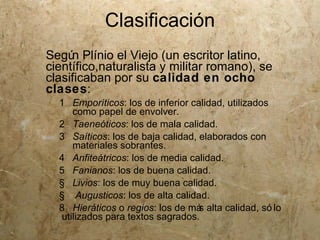 Clasificación
Segú Plínio el Viejo (un escritor latino,
     n
científico,naturalista y militar romano), se
clasificaban por su calidad en ocho
clases:
  1 Emporíticos: los de inferior calidad, utilizados
     como papel de envolver.
  2 Taeneóticos: los de mala calidad.
  3 Saíticos: los de baja calidad, elaborados con
     materiales sobrantes.
  4 Anfiteátricos: los de media calidad.
  5 Fanianos: los de buena calidad.
  § Livios: los de muy buena calidad.
  § Augusticos: los de alta calidad.
  8 Hieráticos o regios: los de má alta calidad, só lo
                                   s
  utilizados para textos sagrados.
 