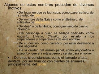 Algunos de estos nombres proceden de diversos
  motivos:
      ▪ Del lugar en que se fabricaba, como papel saítico, de
      la ciudad de Sais
      ▪ Del nombre de la fá brica como anfiteátrico, del
      anfiteatro de Alejandría
      ▪ Del dueñ o de la fábrica, como janniano de Jannio
      Palemó n
      ▪ Del personaje a quien se hallaba dedicado, como
      Augusto, Liviano, Claudio, por estarlo a los
      emperadores y emperatrices de este nombre.
      ▪ De su destino, como hierático, por estar destinado a
      usos sagrados
      ▪ De la calidad del mismo papel, como emporético o
      empórico, que era má grosero y servía para envolver
                             s
 ▪ De otras circunstancias, como el llamado charta
 dentada, por ser bruñ ido con dientes de animales,
 principalmente, del jabalí
 