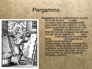 Pergamino
   Pergamino es un material hecho a partir
     de la piel de una res u otros
     animales, especialmente fabricado
     para poder escribir sobre é l. La piel
     sigue un proceso de eliminació n del
     velló n, adobado y estiramiento al
     final del cual se consiguen las láminas
     con las que se elabora un libro, una
     filacteria o los rollos que se conocían
     de la Antigü  edad. El origen de su
     nombre es la ciudad de Pé rgamo,
     donde existía una gran productividad
     de gran calidad de este material, pero
     realmente su existencia se remonta a
     1500 añ os antes de Cristo, es decir,
     mucho antes de que la ciudad de
     Pé rgamo existiera.
 