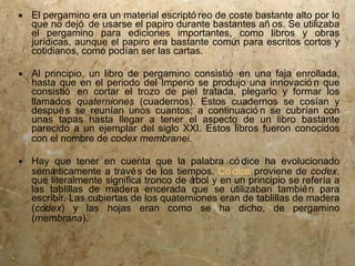  El pergamino era un material escriptó reo de coste bastante alto por lo
  que no dejó de usarse el papiro durante bastantes añ os. Se utilizaba
  el pergamino para ediciones importantes, como libros y obras
  jurídicas, aunque el papiro era bastante comú para escritos cortos y
                                                n
  cotidianos, como podían ser las cartas.

 Al principio, un libro de pergamino consistió en una faja enrollada,
  hasta que en el periodo del Imperio se produjo una innovació n que
  consistió en cortar el trozo de piel tratada, plegarlo y formar los
  llamados quaterniones (cuadernos). Estos cuadernos se cosían y
  despué s se reunían unos cuantos; a continuació n se cubrían con
  unas tapas hasta llegar a tener el aspecto de un libro bastante
  parecido a un ejemplar del siglo XXI. Estos libros fueron conocidos
  con el nombre de codex membranei.

 Hay que tener en cuenta que la palabra có dice ha evolucionado
  semá nticamente a travé s de los tiempos. Có dice proviene de codex,
  que literalmente significa tronco de árbol y en un principio se refería a
  las tablillas de madera encerada que se utilizaban tambié n para
  escribir. Las cubiertas de los quaterniones eran de tablillas de madera
  (codex) y las hojas eran como se ha dicho, de pergamino
  (membrana).
 