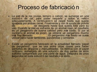 Proceso de fabricació n
 La piel de la res (oveja, ternero o cabra), se sumerge en una
  solució n de cal, para poder rasparla y quitar el velló n
  adecuadamente. A continuació n se raspa hasta que quede
  igualada por ambas caras. Finalmente y con la ayuda de polvos
  de piedra pó mez se desgasta hasta que queda lista para su
  uso. Cuando la piel es extraída de un animal viejo, el resultado
  es un pergamino de buena calidad pero má basto. Si por el
                                                s
  contrario el animal es joven, se obtiene un pergamino mucho
  má fino llamado papel vitela. El pergamino má basto se suele
     s                                            s
  utilizar para hacer tambores, panderetas y similares.

 Existe un pergamino fabricado en la actualidad llamado ‘papel
  de pergamino’, que se usa entre otras cosas para hacer
  pantallas de lámparas y manualidades. Se fabrica con el papel
  ordinario, sumergido en una solució n de dos partes de á  cido
  sulfúrico concentrado por una parte de agua. Despué s de unos
  segundos en esta solució n se neutraliza el ácido.
 