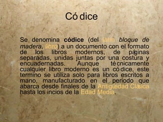 Có dice

Se denomina códice (del latín bloque de
madera, libro) a un documento con el formato
de los libros modernos, de pá            ginas
separadas, unidas juntas por una costura y
encuadernadas.        Aunque     té cnicamente
cualquier libro moderno es un có dice, este
termino se utiliza solo para libros escritos a
mano, manufacturado en el periodo que
abarca desde finales de la Antigü edad Clá sica
hasta los incios de la Edad Media.
 