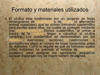 Formato y materiales utilizados
 El có dice esta conformado por un conjunto de hojas
  rectangulares de pergamino o de papiro (o alternando
  ambos materiales) que se doblan formando cuadernillos
  para escribir sobre ellos, los cuales se protegen mediante
  una encuadernació n. Dichos cuadernillos, al unirse a
  travé s de la costura, llegan a constituir el có dice
  completo. Los cuadernillos se denominaban por los
  romanos      duerniones,     terniones,   cuaterniones   o
  quinterniones segú el nú
                     n       mero de hojas contenidas antes
  de doblarlas. Como lo regular es que se formaran cuatro
  (ocho dobladas) ha quedado el nombre de cuadernos
  (quaterni) para designar los ejemplares pequeñ os
  aunque dispongan hoy de mayor nú     mero de páginas.
 