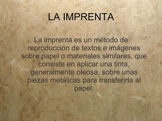 LA IMPRENTA

    La imprenta es un método de
  reproducción de textos e imágenes
sobre papel o materiales similares, que
     consiste en aplicar una tinta,
   generalmente oleosa, sobre unas
  piezas metálicas para transferirla al
                papel.
 