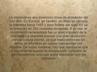 La imprenta es una invención china de al rededor del
año 960. En Europa, en cambio, en Italia se conoció
la imprenta hacia 1465 y para finales del siglo XV ya
 la conocían en 250 ciudades europeas. A su vez, el
  movimiento renacentista fue un gran impulsor de la
   imprenta.La imprenta supuso una gran revolución
    para la cultura escrita, ya que hasta entonces los
      libros se difundían en copias manuscritas por
copistas. De todas maneras, hay que mencionar que
  la imprenta no supuso la desaparición completa de
   los manuscritos, sino que estos coexistían con los
                         impresos.
 