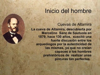 Inicio del hombre

                Cuevas de Altamira
La cueva de Altamira, descubierta por
      Marcelino Sanz de Sautuola en
    1879, hace 130 años, suscitó una
            fuerte discusión entre los
   arqueólogos por la autenticidad de
        las mismas, ya que no creían
              capaces a los hombres
       prehistóricos de realizar unas
              pinturas tan perfectas.
 