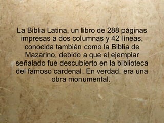 La Biblia Latina, un libro de 288 páginas
 impresas a dos columnas y 42 líneas,
  conocida también como la Biblia de
   Mazarino, debido a que el ejemplar
señalado fue descubierto en la biblioteca
del famoso cardenal. En verdad, era una
           obra monumental.
 