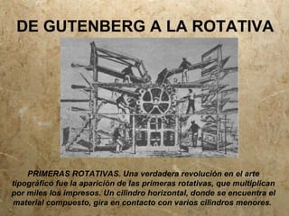DE GUTENBERG A LA ROTATIVA




    PRIMERAS ROTATIVAS. Una verdadera revolución en el arte
tipográfico fue la aparición de las primeras rotativas, que multiplican
por miles los impresos. Un cilindro horizontal, donde se encuentra el
material compuesto, gira en contacto con varios cilindros menores.
 