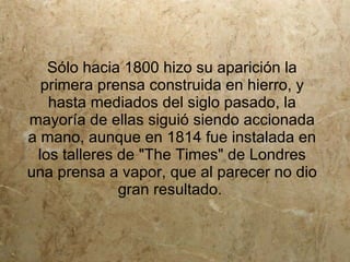 Sólo hacia 1800 hizo su aparición la
  primera prensa construida en hierro, y
   hasta mediados del siglo pasado, la
mayoría de ellas siguió siendo accionada
a mano, aunque en 1814 fue instalada en
 los talleres de "The Times" de Londres
una prensa a vapor, que al parecer no dio
              gran resultado.
 