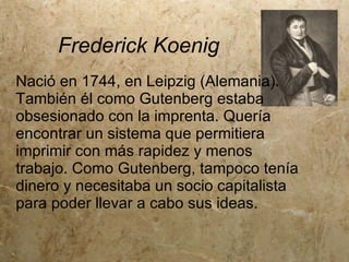 Frederick Koenig
Nació en 1744, en Leipzig (Alemania).
También él como Gutenberg estaba
obsesionado con la imprenta. Quería
encontrar un sistema que permitiera
imprimir con más rapidez y menos
trabajo. Como Gutenberg, tampoco tenía
dinero y necesitaba un socio capitalista
para poder llevar a cabo sus ideas.
 