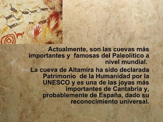 Actualmente, son las cuevas más
importantes y famosas del Paleolítico a
                         nivel mundial.
 La cueva de Altamira ha sido declarada
     Patrimonio de la Humanidad por la
     UNESCO y es una de las joyas más
            importantes de Cantabria y,
     probablemente de España, dado su
              reconocimiento universal.
 