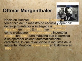 Ottmar Mergenthaler
Nació en Hachtel, Württemberg, Alemania,
tercer hijo de un maestro de escuela y aprendiz
de relojero anterior a su llegada a Baltimore,
Maryland en 1872. En 1878, se nacionalizó
como ciudadano estadounidense. Inventó la
linotipia en 1886, una máquina que le permitía
a un operador colocar automáticamente
caracteres, lo que revolucionó la industria de la
imprenta. Murió de tuberculosis en Baltimore en
1899.
 