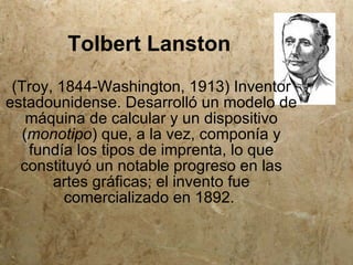 Tolbert Lanston
 (Troy, 1844-Washington, 1913) Inventor
estadounidense. Desarrolló un modelo de
    máquina de calcular y un dispositivo
   (monotipo) que, a la vez, componía y
    fundía los tipos de imprenta, lo que
  constituyó un notable progreso en las
       artes gráficas; el invento fue
         comercializado en 1892.
 