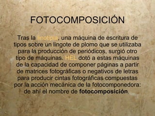 FOTOCOMPOSICIÓN
  Tras la linotipia, una máquina de escritura de
tipos sobre un lingote de plomo que se utilizaba
  para la producción de periódicos, surgió otro
 tipo de máquinas. HEL dotó a estas máquinas
  de la capacidad de componer páginas a partir
  de matrices fotográficas o negativos de letras
  para producir cintas fotográficas compuestas
por la acción mecánica de la fotocomponedora:
     de ahí el nombre de fotocomposición.
 