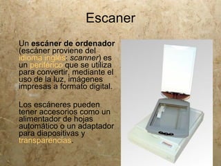Escaner
Un escáner de ordenador
(escáner proviene del
idioma inglés: scanner) es
un periférico que se utiliza
para convertir, mediante el
uso de la luz, imágenes
impresas a formato digital.

Los escáneres pueden
tener accesorios como un
alimentador de hojas
automático o un adaptador
para diapositivas y
transparencias.
 