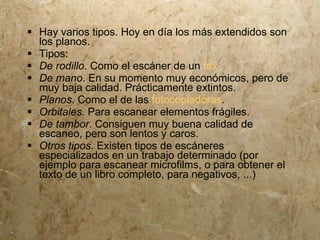  Hay varios tipos. Hoy en día los más extendidos son
  los planos.
 Tipos:
 De rodillo. Como el escáner de un fax
 De mano. En su momento muy económicos, pero de
  muy baja calidad. Prácticamente extintos.
 Planos. Como el de las fotocopiadoras.
 Orbitales. Para escanear elementos frágiles.
 De tambor. Consiguen muy buena calidad de
  escaneo, pero son lentos y caros.
 Otros tipos. Existen tipos de escáneres
  especializados en un trabajo determinado (por
  ejemplo para escanear microfilms, o para obtener el
  texto de un libro completo, para negativos, ...)
 