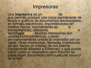 Impresoras
Una impresora es un periférico de ordenador
que permite producir una copia permanente de
textos o gráficos de documentos almacenados
en formato electrónico, imprimiéndolos en
medios físicos, normalmente en papel o
transparencias, utilizando cartuchos de tinta o
tecnología láser. Muchas impresoras son
usadas como periféricos, y están
permanentemente unidas al ordenador por un
cable. Otras impresoras, llamadas impresoras
de red, tienen un interfaz de red interno
(típicamente wireless o Ethernet), y que puede
servir como un dispositivo para imprimir en
papel algún documento para cualquier usuario
de la red.
 