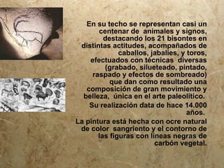 En su techo se representan casi un
       centenar de animales y signos,
         destacando los 21 bisontes en
 distintas actitudes, acompañados de
              caballos, jabalíes, y toros,
    efectuados con técnicas diversas
         (grabado, silueteado, pintado,
     raspado y efectos de sombreado)
           que dan como resultado una
   composición de gran movimiento y
  belleza, única en el arte paleolítico.
    Su realización data de hace 14.000
                                    años.
La pintura está hecha con ocre natural
 de color sangriento y el contorno de
       las figuras con líneas negras de
                         carbón vegetal.
 