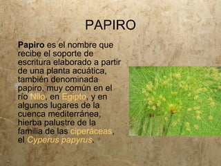 PAPIRO
Papiro es el nombre que
recibe el soporte de
escritura elaborado a partir
de una planta acuática,
también denominada
papiro, muy común en el
río Nilo, en Egipto, y en
algunos lugares de la
cuenca mediterránea,
hierba palustre de la
familia de las ciperáceas,
el Cyperus papyrus.
 