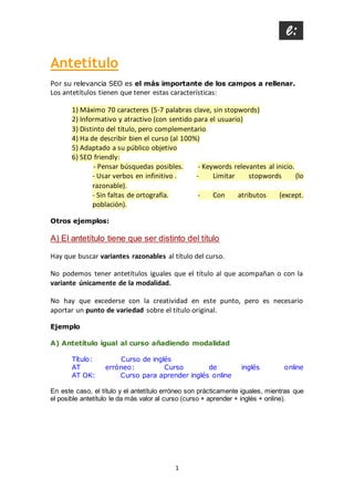 1
Antetítulo
Por su relevancia SEO es el más importante de los campos a rellenar.
Los antetítulos tienen que tener estas características:
1) Máximo 70 caracteres (5-7 palabras clave, sin stopwords)
2) Informativo y atractivo (con sentido para el usuario)
3) Distinto del título, pero complementario
4) Ha de describir bien el curso (al 100%)
5) Adaptado a su público objetivo
6) SEO friendly:
- Pensar búsquedas posibles. - Keywords relevantes al inicio.
- Usar verbos en infinitivo . - Limitar stopwords (lo
razonable).
- Sin faltas de ortografía. - Con atributos (except.
población).
Otros ejemplos:
A) El antetítulo tiene que ser distinto del título
Hay que buscar variantes razonables al título del curso.
No podemos tener antetítulos iguales que el título al que acompañan o con la
variante únicamente de la modalidad.
No hay que excederse con la creatividad en este punto, pero es necesario
aportar un punto de variedad sobre el título original.
Ejemplo
A) Antetítulo igual al curso añadiendo modalidad
Título: Curso de inglés
AT erróneo: Curso de inglés online
AT OK: Curso para aprender inglés online
En este caso, el título y el antetítulo erróneo son prácticamente iguales, mientras que
el posible antetítulo le da más valor al curso (curso + aprender + inglés + online).
 