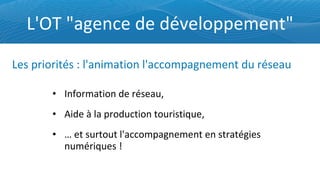 L'OT "agence de développement" Information de réseau, Aide à la production touristique, …  et surtout l'accompagnement en stratégies numériques ! Les priorités : l'animation l'accompagnement du réseau 