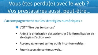 Vous êtes perdu(e) avec le web ? Vos prestataires aussi, peut-être… L'OT "filtre des tendances" Aide à la priorisation des actions et à la formalisation de stratégies d'action web Accompagnement sur les outils incontournables Fournisseurs de contenus web… L'accompagnement sur les stratégies numériques : 