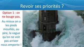 Revoir ses priorités ? Option 1 : on ne bouge pas. Au mieux on a les pieds mouillés, au pire, la vague qu'on ne voit pas arriver nous emporte ! 