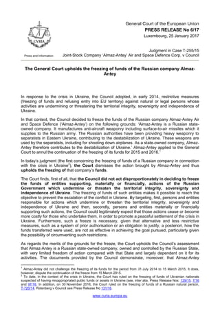 www.curia.europa.eu
Press and Information
General Court of the European Union
PRESS RELEASE No 6/17
Luxembourg, 25 January 2017
Judgment in Case T-255/15
Joint-Stock Company ‘Almaz-Antey’ Air and Space Defence Corp. v Council
The General Court upholds the freezing of funds of the Russian company Almaz-
Antey
In response to the crisis in Ukraine, the Council adopted, in early 2014, restrictive measures
(freezing of funds and refusing entry into EU territory) against natural or legal persons whose
activities are undermining or threatening the territorial integrity, sovereignty and independence of
Ukraine.
In that context, the Council decided to freeze the funds of the Russian company Almaz-Antey Air
and Space Defence (‘Almaz-Antey’) on the following grounds: ‘Almaz-Antey is a Russian state-
owned company. It manufactures anti-aircraft weaponry including surface-to-air missiles which it
supplies to the Russian army. The Russian authorities have been providing heavy weaponry to
separatists in Eastern Ukraine, contributing to the destabilization of Ukraine. These weapons are
used by the separatists, including for shooting down airplanes. As a state-owned company, Almaz-
Antey therefore contributes to the destabilization of Ukraine.’ Almaz-Antey applied to the General
Court to annul the continuation of the freezing of its funds for 2015 and 2016.1
In today’s judgment (the first concerning the freezing of funds of a Russian company in connection
with the crisis in Ukraine2
), the Court dismisses the action brought by Almaz-Antey and thus
upholds the freezing of that company’s funds.
The Court finds, first of all, that the Council did not act disproportionately in deciding to freeze
the funds of entities supporting, materially or financially, actions of the Russian
Government which undermine or threaten the territorial integrity, sovereignty and
independence of Ukraine. The freezing of funds of such entities makes it possible to reach the
objective to prevent the escalation of the conflict in Ukraine. By targeting, first, persons and entities
responsible for actions which undermine or threaten the territorial integrity, sovereignty and
independence of Ukraine and then, secondly, persons and entities materially or financially
supporting such actions, the Council could legitimately expect that those actions cease or become
more costly for those who undertake them, in order to promote a peaceful settlement of the crisis in
Ukraine. Furthermore, such a freeze is necessary, given that alternative and less restrictive
measures, such as a system of prior authorisation or an obligation to justify, a posteriori, how the
funds transferred were used, are not as effective in achieving the goal pursued, particularly given
the possibility of circumventing such restrictions.
As regards the merits of the grounds for the freeze, the Court upholds the Council’s assessment
that Almaz-Antey is a Russian state-owned company, owned and controlled by the Russian State,
with very limited freedom of action compared with that State and largely dependent on it for its
activities. The documents provided by the Council demonstrate, moreover, that Almaz-Antey
1
Almaz-Antey did not challenge the freezing of its funds for the period from 31 July 2014 to 15 March 2015. It does,
however, dispute the continuation of the freeze from 15 March 2015.
2
To date, in the context of the crisis in Ukraine, the Court has ruled on the freezing of funds of Ukrainian nationals
suspected of having misappropriated public funds or assets in Ukraine (see, inter alia, Press Release Nos: 129/15, 7/16
and 97/16. In addition, on 30 November 2016, the Court ruled on the freezing of funds of a Russian natural person,
T-720/14, Rotenberg v Council see Press Release No 131/16.
 