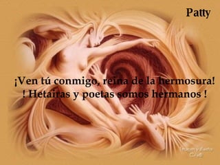¡Ven tú conmigo, reina de la hermosura! ! Hetairas y poetas somos hermanos ! Patty