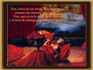 Ven, reina de los besos, flor de la orgía, amante sin amores, sonrisa loca... Ven, que yo sé la pena de tu alegría y el rezo de amargura que hay en tu boca.
