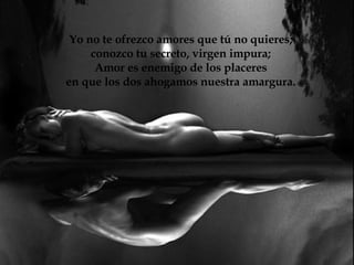 Yo no te ofrezco amores que tú no quieres; conozco tu secreto, virgen impura; Amor es enemigo de los placeres en que los dos ahogamos nuestra amargura.