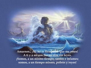 Amarnos... ¡Ya no es tiempo de que me ames! A ti y a mí nos llevan olas sin leyes. ¡Somos, a un mismo tiempo, santos e infames; somos, a un tiempo mismo, pobres y reyes!