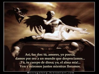 Así, los dos: tú, amores, yo poesía, damos por oro a un mundo que despreciamos... ¡Tú, tu cuerpo de diosa; yo, el alma mía!... Ven y reiremos juntos mientras lloramos.