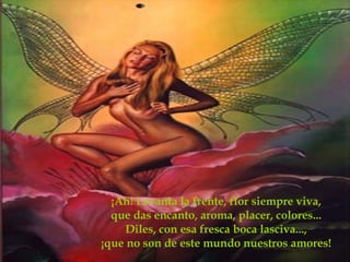 ¡Ah! Levanta la frente, flor siempre viva, que das encanto, aroma, placer, colores... Diles, con esa fresca boca lasciva..., ¡que no son de este mundo nuestros amores!