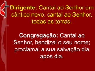 Dirigente: Cantai ao Senhor um cântico novo, cantai ao Senhor, todas as terras.<br />Congregação: Cantai ao Senhor, bendiz...