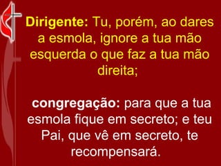 Dirigente:  Tu, porém, ao dares a esmola, ignore a tua mão esquerda o que faz a tua mão direita;    congregação:  para que a tua esmola fique em secreto; e teu Pai, que vê em secreto, te recompensará.   