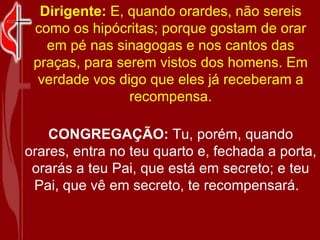 Dirigente:  E, quando orardes, não sereis como os hipócritas; porque gostam de orar em pé nas sinagogas e nos cantos das praças, para serem vistos dos homens. Em verdade vos digo que eles já receberam a recompensa. CONGREGAÇÃO:  Tu, porém, quando orares, entra no teu quarto e, fechada a porta, orarás a teu Pai, que está em secreto; e teu Pai, que vê em secreto, te recompensará.   