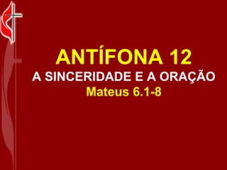 ANTÍFONA 12 A SINCERIDADE E A ORAÇÃO Mateus 6.1-8 