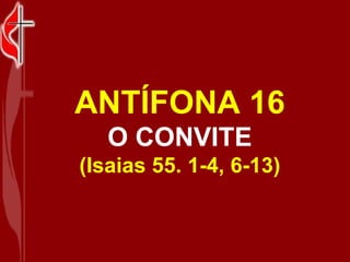 ANTÍFONA 16 O CONVITE (Isaias 55. 1-4, 6-13) 