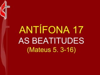 ANTÍFONA 17 AS BEATITUDES (Mateus 5. 3-16) 